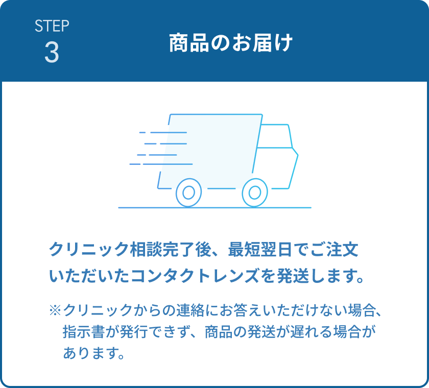 STEP3 商品のお届け クリニック相談完了後、最短翌日でご注文いただいたコンタクトレンズを発送します。 ※クリニックからの連絡にお答えいただけない場合、指示書が発行できず、商品の発送が遅れる場合があります。