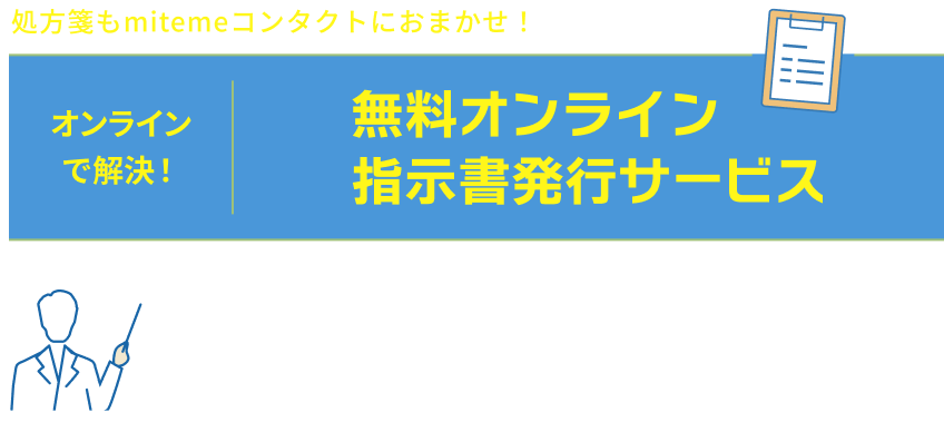 処方箋もmitemeコンタクトにおまかせ! オンラインで解決! 無料オンライン指示書発行サービス 購入の医療気k何の処方箋・指示書が必要なコンタクトレンズも、クリニックの無料相談〜指示書発行で、簡単にご購入いただけます。